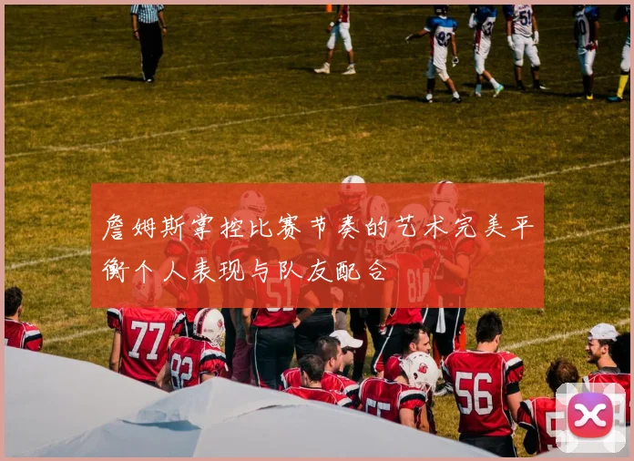 詹姆斯掌控比赛节奏的艺术完美平衡个人表现与队友配合