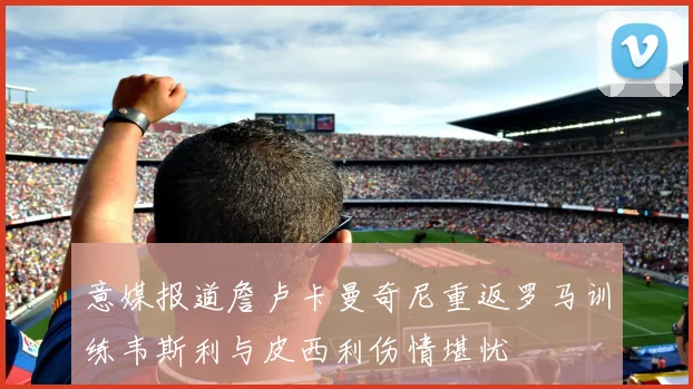 意媒报道詹卢卡曼奇尼重返罗马训练韦斯利与皮西利伤情堪忧