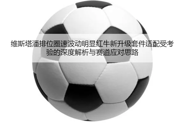 维斯塔潘排位圈速波动明显红牛新升级套件适配受考验的深度解析与赛道应对思路